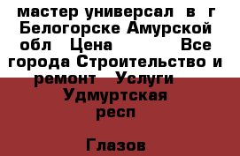 мастер универсал  в  г.Белогорске Амурской обл › Цена ­ 3 000 - Все города Строительство и ремонт » Услуги   . Удмуртская респ.,Глазов г.